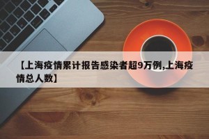 【上海疫情累计报告感染者超9万例,上海疫情总人数】