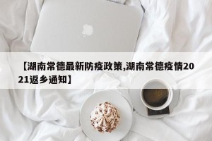 【湖南常德最新防疫政策,湖南常德疫情2021返乡通知】