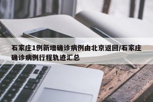 石家庄1例新增确诊病例由北京返回/石家庄确诊病例行程轨迹汇总