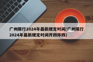 广州限行2024年最新规定时间(广州限行2024年最新规定时间开四停四)