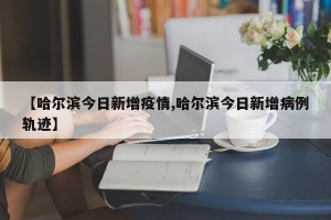 【哈尔滨今日新增疫情,哈尔滨今日新增病例轨迹】