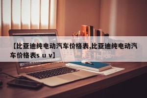 【比亚迪纯电动汽车价格表,比亚迪纯电动汽车价格表s u v】