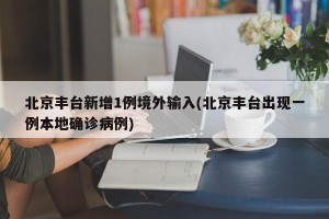 北京丰台新增1例境外输入(北京丰台出现一例本地确诊病例)