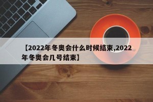 【2022年冬奥会什么时候结束,2022年冬奥会几号结束】