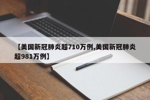 【美国新冠肺炎超710万例,美国新冠肺炎超981万例】
