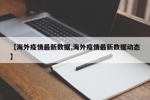 【海外疫情最新数据,海外疫情最新数据动态】