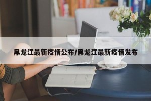 黑龙江最新疫情公布/黑龙江最新疫情发布