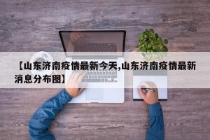 【山东济南疫情最新今天,山东济南疫情最新消息分布图】