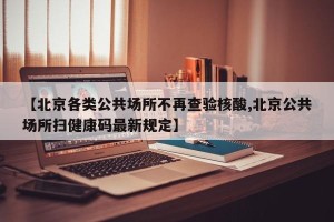 【北京各类公共场所不再查验核酸,北京公共场所扫健康码最新规定】