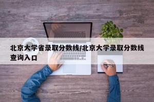 北京大学省录取分数线/北京大学录取分数线查询入口