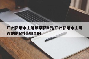 广州新增本土确诊病例6例/广州新增本土确诊病例6例是哪里的