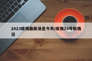 2023疫情最新消息今天/疫情23号新情况