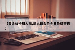 【黄金价格周大福,周大福金价今日价格查询】